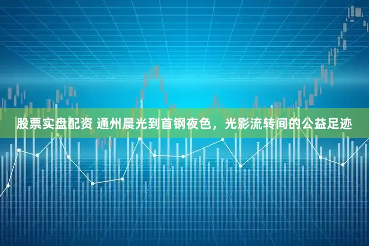 股票实盘配资 通州晨光到首钢夜色，光影流转间的公益足迹