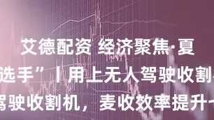 艾德配资 经济聚焦·夏收里的“新选手”丨用上无人驾驶收割机，麦收效率提升七成多