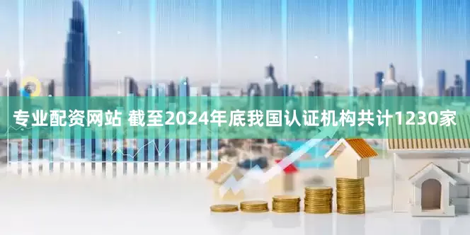 专业配资网站 截至2024年底我国认证机构共计1230家