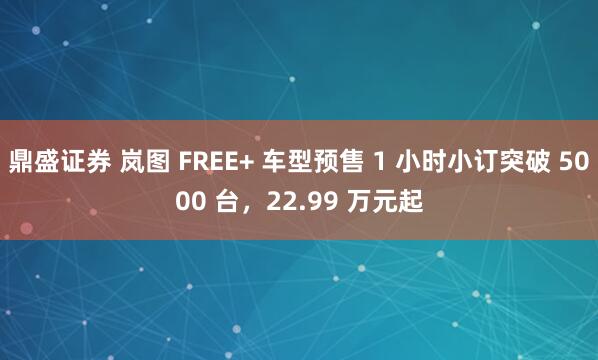 鼎盛证券 岚图 FREE+ 车型预售 1 小时小订突破 5000 台，22.99 万元起