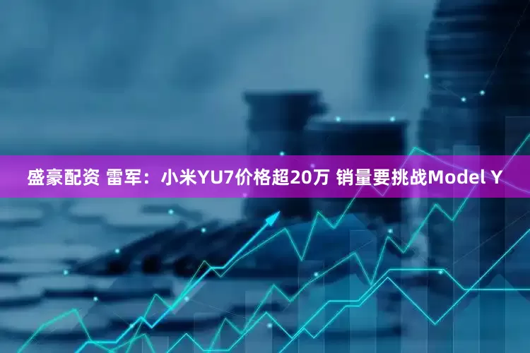 盛豪配资 雷军：小米YU7价格超20万 销量要挑战Model Y