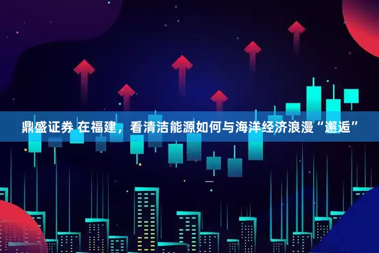 鼎盛证券 在福建，看清洁能源如何与海洋经济浪漫“邂逅”