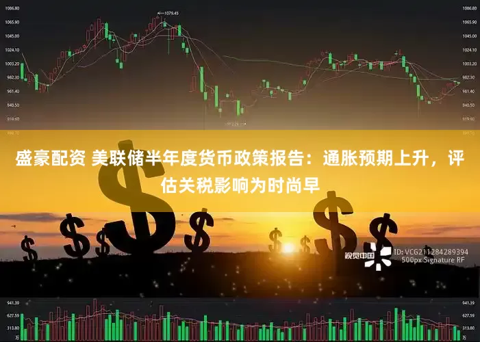 盛豪配资 美联储半年度货币政策报告：通胀预期上升，评估关税影响为时尚早