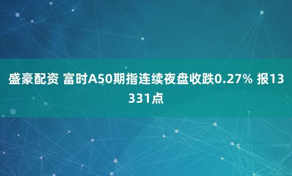 盛豪配资 富时A50期指连续夜盘收跌0.27% 报13331点