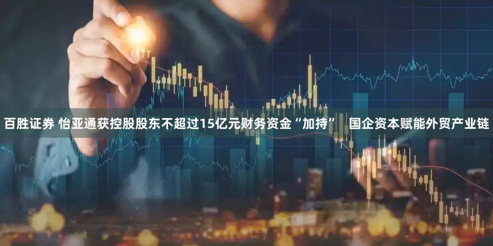 百胜证券 怡亚通获控股股东不超过15亿元财务资金“加持”   国企资本赋能外贸产业链