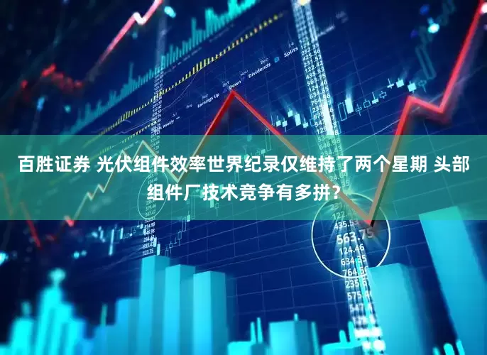 百胜证券 光伏组件效率世界纪录仅维持了两个星期 头部组件厂技术竞争有多拼？