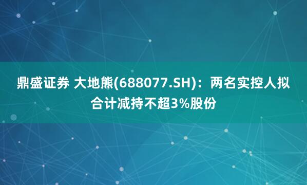 鼎盛证券 大地熊(688077.SH)：两名实控人拟合计减持不超3%股份