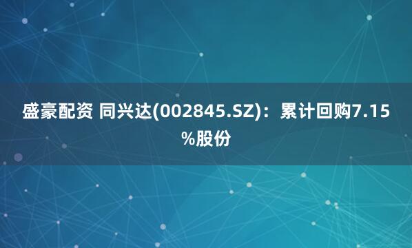 盛豪配资 同兴达(002845.SZ)：累计回购7.15%股份