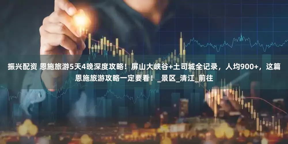 振兴配资 恩施旅游5天4晚深度攻略！屏山大峡谷+土司城全记录，人均900+，这篇恩施旅游攻略一定要看！_景区_清江_前往