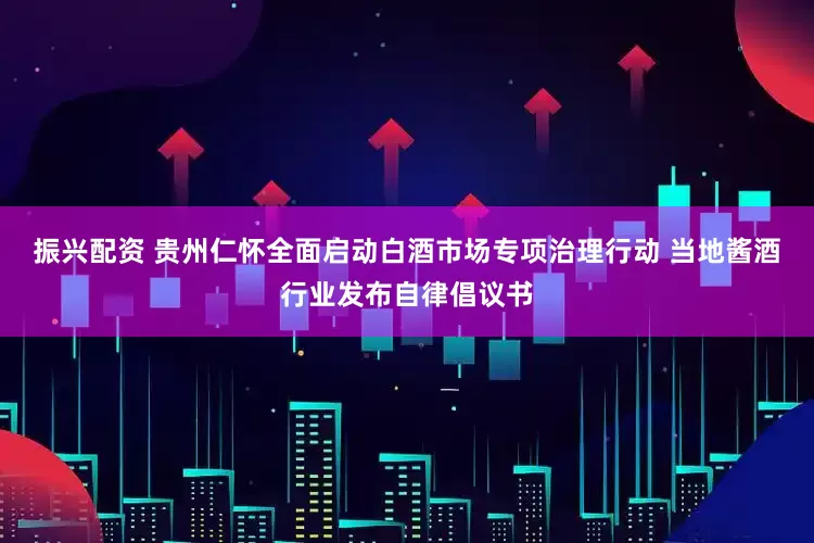 振兴配资 贵州仁怀全面启动白酒市场专项治理行动 当地酱酒行业发布自律倡议书