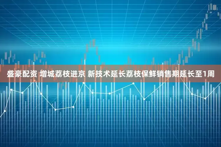 盛豪配资 增城荔枝进京 新技术延长荔枝保鲜销售期延长至1周