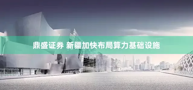 鼎盛证券 新疆加快布局算力基础设施