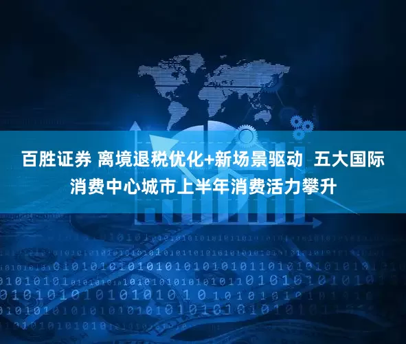 百胜证券 离境退税优化+新场景驱动  五大国际消费中心城市上半年消费活力攀升