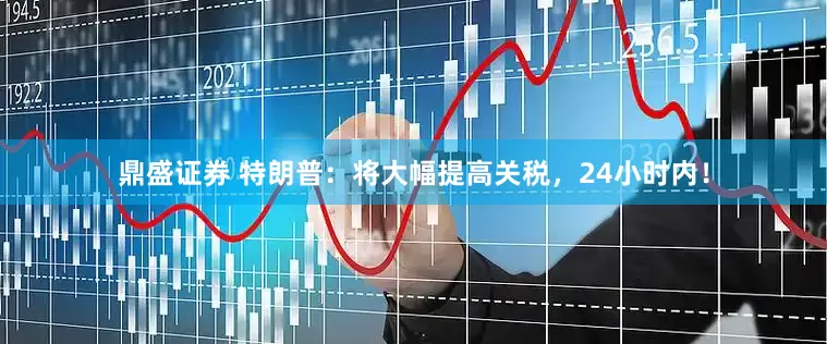 鼎盛证券 特朗普：将大幅提高关税，24小时内！
