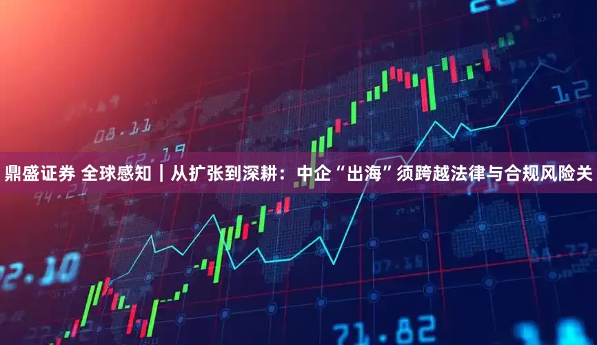 鼎盛证券 全球感知｜从扩张到深耕：中企“出海”须跨越法律与合规风险关
